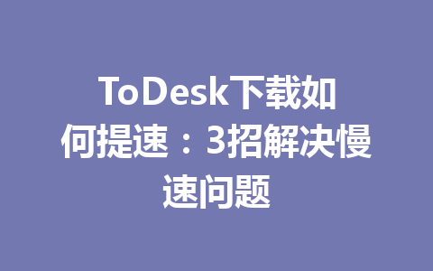 ToDesk下载如何提速：3招解决慢速问题 一