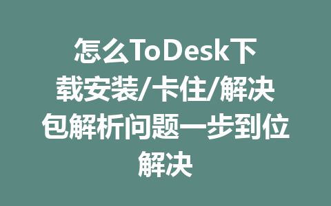 怎么ToDesk下载安装/卡住/解决包解析问题一步到位解决 一