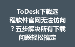 ToDesk下载远程软件官网无法访问？五步解决所有下载问题轻松搞定-ToDesk官网_远程控制