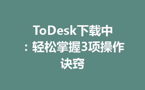 ToDesk下载中：轻松掌握3项操作诀窍 一