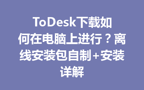 ToDesk下载如何在电脑上进行?离线安装包自制+安装详解 一