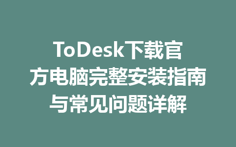 ToDesk下载官方电脑完整安装指南与常见问题详解 一