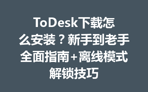 ToDesk下载怎么安装？新手到老手全面指南+离线模式解锁技巧 一