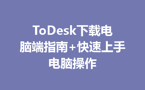 ToDesk下载电脑端指南+快速上手电脑操作 一