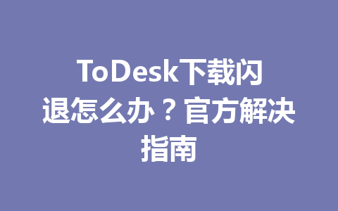 ToDesk下载闪退怎么办？官方解决指南 一