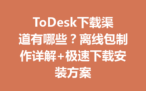 ToDesk下载渠道有哪些?离线包制作详解+极速下载安装方案 一