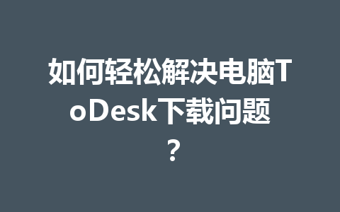 如何轻松解决电脑ToDesk下载问题？ 一