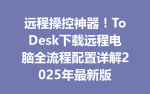 远程操控神器！ToDesk下载远程电脑全流程配置详解2025年最新版-ToDesk官网_远程控制