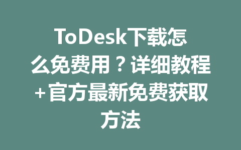 ToDesk下载怎么免费用？详细教程+官方最新免费获取方法 一