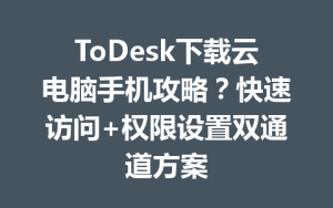 ToDesk下载云电脑手机攻略？快速访问+权限设置双通道方案-ToDesk官网_远程控制