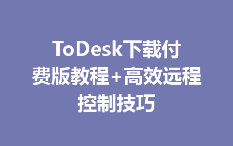ToDesk下载付费版教程+高效远程控制技巧 一