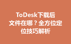 ToDesk下载后文件在哪？全方位定位技巧解析-ToDesk官网_远程控制